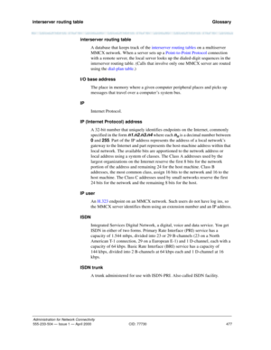 Page 497interserver routing table 
477
Administration for Network Connectivity
555-233-504 — Issue 1 — April 2000 CID: 77730
  Glossary
interserver routing table
A database that keeps track of the interserver routing tables on a multiserver 
MMCX network. When a server sets up a Point-to-Point Protocol connection 
with a remote server, the local server looks up the dialed-digit sequences in the 
interserver routing table. (Calls that involve only one MMCX server are routed 
using the dial-plan table.)
I/O base...