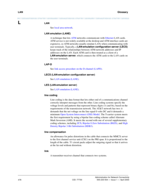 Page 498LAN   Glossary
Administration for Network Connectivity
CID: 77730 555-233-504 — Issue 1 — April 2000
478
LLAN
See local area network.
LAN emulation (LANE)
A technique that lets AT M networks communicate with Ethernet LAN cards. 
ATM service is not widely available at the desktop and ATM interface cards are 
expensive, so ATM networks usually emulate LANs when communicating with 
user terminals. Typically, a LAN-emulation configuration server (LECS) 
keeps track of the relationships between ATM-network...