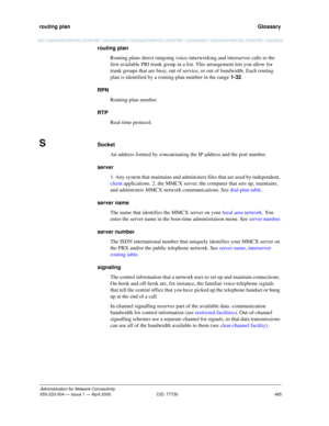 Page 505routing plan 
485
Administration for Network Connectivity
555-233-504 — Issue 1 — April 2000 CID: 77730
  Glossary
routing plan
Routing plans direct outgoing voice-interworking and interserver calls to the 
first available PRI trunk group in a list. This arrangement lets you allow for 
trunk groups that are busy, out of service, or out of bandwidth. Each routing 
plan is identified by a routing-plan number in the range 1-32.
RPN
Routing-plan number.
RTP
Real-time protocol.
SSocket
An address formed by...