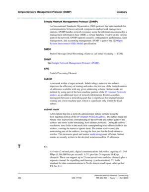 Page 506Simple Network Management Protocol (SNMP)   Glossary
Administration for Network Connectivity
CID: 77730 555-233-504 — Issue 1 — April 2000
486
Simple Network Management Protocol (SNMP)
An International Standards Organization (ISO) protocol that sets standards for 
communications between network components and network management 
stations. SNMP handles network resources using the information contained in a 
management information base (MIB), a virtual database resident on the various 
parts of the...