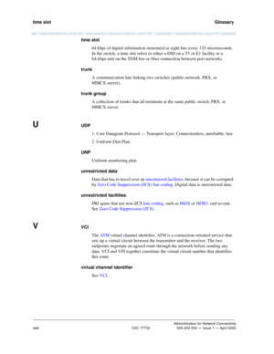 Page 508time slot   Glossary
Administration for Network Connectivity
CID: 77730 555-233-504 — Issue 1 — April 2000
488
time slot
64 kbps of digital information structured as eight bits every 125 microseconds. 
In the switch, a time slot refers to either a DS0 on a T1 or E1 facility or a 
64-kbps unit on the TDM bus or fiber connection between port networks.
trunk
A communication line linking two switches (public-network, PBX, or 
MMCX-server).
trunk group
A collection of trunks that all terminate at the same...