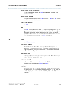 Page 509virtual circuit (virtual connection) 
489
Administration for Network Connectivity
555-233-504 — Issue 1 — April 2000 CID: 77730
  Glossary
virtual circuit (virtual connection)
The pre-arranged route through the AT M network that all cells in an ATM 
transmission follow.
virtual circuit number
The route identifier contained in an AT M cell header. A VCI and a VPI together 
constitute the virtual circuit number.
virtual path identifier
See VPI.
VPI
The AT M virtual path identifier. ATM is a...