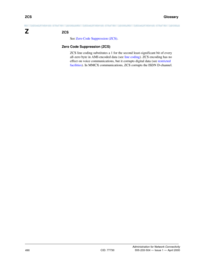 Page 510ZCS   Glossary
Administration for Network Connectivity
CID: 77730 555-233-504 — Issue 1 — April 2000
490
ZZCS
See Zero Code Suppression (ZCS).
Zero Code Suppression (ZCS)
ZCS line coding substitutes a 1 for the second least-significant bit of every 
all-zero byte in AMI-encoded data (see line coding). ZCS encoding has no 
effect on voice communications, but
 it corrupts digital data (see restricted 
facilities). In MMCX communications, ZCS corrupts the ISDN D-channel. 