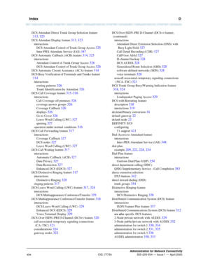 Page 514  IndexD
Administration for Network Connectivity
CID: 77730 555-233-504 — Issue 1 — April 2000
494
DCS Attendant Direct Trunk Group Selection feature 
313, 323
DCS Attendant Display feature 313, 323
interactions
DCS Attendant Control of Trunk Group Access 
325
Inter-PBX Attendant Service (IAS) 347
DCS Automatic Callback (ACB) feature 314, 323
interactions
Attendant Control of Trunk Group Access 
326
DCS Attendant Control of Trunk Group Access 326
DCS Automatic Circuit Assurance (ACA) feature 314
DCS Busy...