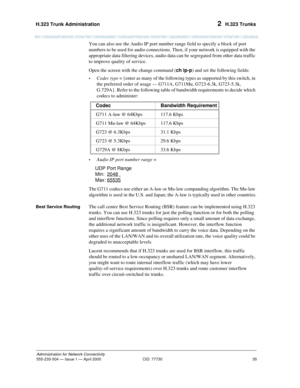 Page 55H.323 Trunk Administration 
35
Administration for Network Connectivity
555-233-504— Issue 1 — April 2000 CID: 77730
2  H.323 Trunks
You can also use the Audio IP port number range field to specify a block of port 
numbers to be used for audio connections. Then, if your network is equipped with the 
appropriate data filtering devices, audio data can be segregated from other data traffic 
to improve quality of service.
Open the screen with the change command (ch ip-p) and set the following fields:
•Codec...