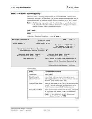 Page 63H.323 Trunk Administration 
43
Administration for Network Connectivity
555-233-504— Issue 1 — April 2000 CID: 77730
2  H.323 Trunks
Task 4 — Create a signaling group  
This task creates a signaling group that will be associated with H.323 trunks that 
connect this switch to a far-end switch. One or more unique signaling groups must be 
established for each far-end node that this switch is connected to via H.323 trunks.
Note:The following steps address only those fields that are specifically related 
to...