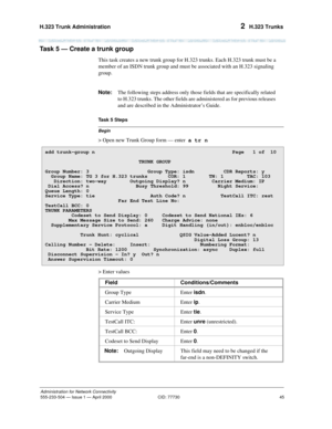 Page 65H.323 Trunk Administration 
45
Administration for Network Connectivity
555-233-504— Issue 1 — April 2000 CID: 77730
2  H.323 Trunks
Task 5 — Create a trunk group  
This task creates a new trunk group for H.323 trunks. Each H.323 trunk must be a 
member of an ISDN trunk group and must be associated with an H.323 signaling 
group.
Note:The following steps address only those fields that are specifically related 
to H.323 trunks. The other fields are administered as for previous releases 
and are described...