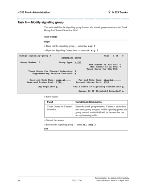 Page 68H.323 Trunk Administration 2  H.323 Trunks
Administration for Network Connectivity
CID: 77730 555-233-504 — Issue 1 — April 2000
48
Task 6 — Modify signaling group  
This task modifies the signaling group form to add a trunk group number to the Trunk 
Group for Channel Selection field.
Begin
Task 6 Steps
> Busy out the signaling group — enter bu sig 3
> Open the Signaling Group form — enter ch sig 3
> Enter values
> Submit the screen
> Release the signaling group — enter rel sig 3.
End
change...