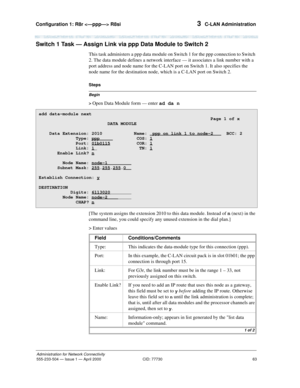 Page 83Configuration 1: R8r  R8si 
63
Administration for Network Connectivity
555-233-504— Issue 1 — April 2000 CID: 77730
3  C-LAN Administration
Switch 1 Task — Assign Link via ppp Data Module to Switch 2
This task administers a ppp data module on Switch 1 for the ppp connection to Switch 
2. The data module defines a network interface — it associates a link number with a 
port address and node name for the C-LAN port on Switch 1. It also specifies the 
node name for the destination node, which is a C-LAN...