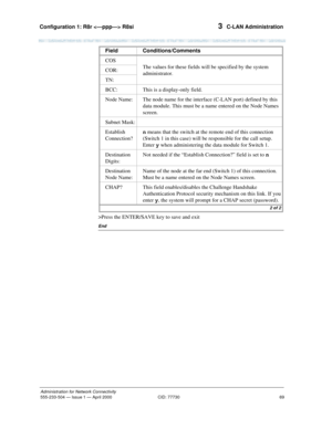 Page 89Configuration 1: R8r  R8si 
69
Administration for Network Connectivity
555-233-504— Issue 1 — April 2000 CID: 77730
3  C-LAN Administration
>Press the ENTER/SAVE key to save and exit
End
COS
The values for these fields will be specified by the system 
administrator. COR:
TN:
BCC: This is a display-only field.
Node Name: The node name for the interface (C-LAN port) defined by this 
data module. This must be a name entered on the Node Names 
screen.
Subnet Mask:
Establish 
Connection?n means that the...