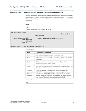 Page 99Configuration 2: R7r (+CMS)  R7csi 
79
Administration for Network Connectivity
555-233-504— Issue 1 — April 2000 CID: 77730
3  C-LAN Administration
Switch 1 Task — Assign Link via ethernet Data Module to the LAN  
This task administers an ethernet data module for the ethernet connection to the CMS 
adjunct and to Switch 2. The data module defines a network interface — it associates 
a link number with a port address and node name for the C-LAN port used for this 
connection.
Begin
Steps
> Open Data...