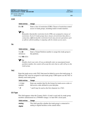 Page 1008DEFINITY ECS Release 8.2
Administrator’s Guide  555-233-506  Issue 1.1
June 2000
Screen reference 
984 Trunk Group 
17
COR
Tip:
Remember that facility restriction levels (FRL) are assigned to classes of 
restriction. Even if 2 trunk groups have classes of restriction that allow a 
connection, different facility restriction levels may prevent operations such 
as off-net call forwarding or outgoing calls by remote access users.
TN
Tip:
Double-check your entry. If you accidentally enter an unassigned tenant...