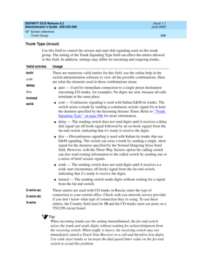 Page 1020DEFINITY ECS Release 8.2
Administrator’s Guide  555-233-506  Issue 1.1
June 2000
Screen reference 
996 Trunk Group 
17
Trunk Type (in/out)
Use this field to control the seizure and start-dial signaling used on this trunk 
group. The setting of the Trunk Signaling Type field can affect the entries allowed 
in this field. In addition, settings may differ for incoming and outgoing trunks. 
Tip:
When incoming trunks use the setting immed/immed, the far-end switch 
seizes the trunk and sends digits without...