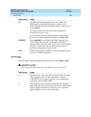 Page 1022DEFINITY ECS Release 8.2
Administrator’s Guide  555-233-506  Issue 1.1
June 2000
Screen reference 
998 Trunk Group 
17
Cut-Through
This field appears when the Outgoing Dial Type field is either 
rotary or tone.
!SECURITY ALERT:
Entering 
y in this field will reduce your ability to prevent toll fraud.
mfEnter mf if the Trunk Signaling Type field is blank. The 
Multifrequency Signaling field must be enabled on the 
System-Parameters Customer-Options screen in order for you 
to enter 
mf here.
You may not...