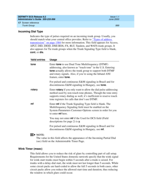 Page 1023DEFINITY ECS Release 8.2
Administrator’s Guide  555-233-506  Issue 1.1
June 2000
Screen reference 
999 Trunk Group 
17
Incoming Dial Type
Indicates the type of pulses required on an incoming trunk group. Usually, you 
should match what your central office provides. Refer to ‘‘
Types of address 
transmission’’ on page 1584 for more information. This field appears for Access, 
APLT, DID, DIOD, DMI-BOS, FX, RLT, Tandem, and WATS trunk groups. It 
also appears for Tie trunk groups when the Trunk Signaling...