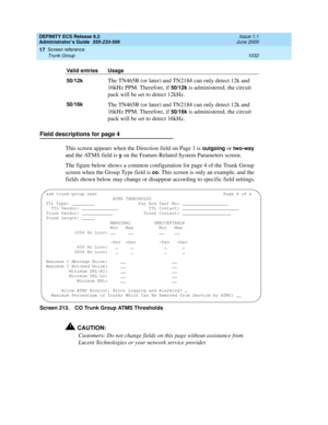 Page 1056DEFINITY ECS Release 8.2
Administrator’s Guide  555-233-506  Issue 1.1
June 2000
Screen reference 
1032 Trunk Group 
17
Field descriptions for page 4
This screen appears when the Direction field on Page 1 is 
outgoing or two-way 
and the ATMS field is 
y on the Feature-Related System Parameters screen.
The figure below shows a common configuration for page 4 of the Trunk Group 
screen when the Group Type field is 
co. This screen is only an example, and the 
fields shown below may change or disappear...