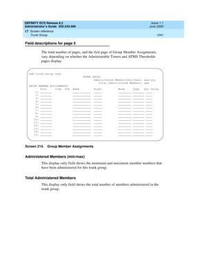 Page 1065DEFINITY ECS Release 8.2
Administrator’s Guide  555-233-506  Issue 1.1
June 2000
Screen reference 
1041 Trunk Group 
17
Field descriptions for page 5
The total number of pages, and the first page of Group Member Assignments, 
vary depending on whether the Administrable Timers and ATMS Thresholds 
pages display.
Screen 214. Group Member Assignments
Administered Members (min/max)
This display-only field shows the minimum and maximum member numbers that 
have been administered for this trunk group.
Total...