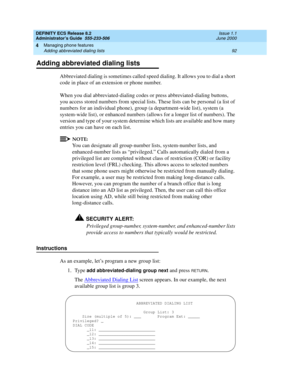 Page 116DEFINITY ECS Release 8.2
Administrator’s Guide  555-233-506  Issue 1.1
June 2000
Managing phone features 
92 Adding abbreviated dialing lists 
4
Adding abbreviated dialing lists
Abbreviated dialing is sometimes called speed dialing. It allows you to dial a short 
code in place of an extension or phone number.
When you dial abbreviated-dialing codes or press abbreviated-dialing buttons, 
you access stored numbers from special lists. These lists can be personal (a list of 
numbers for an individual phone),...