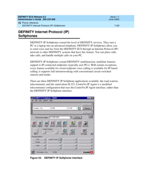 Page 1153DEFINITY ECS Release 8.2
Administrator’s Guide  555-233-506  Issue 1.1
June 2000
Phone reference 
1129 DEFINITY Internet Protocol (IP) Softphones 
19
DEFINITY Internet Protocol (IP) 
Softphones
DEFINITY IP Softphones extend the level of DEFINITY services. They turn a 
PC or a laptop into an advanced telephone. DEFINITY IP Softphones allow you 
to send voice and fax from the DEFINITY ECS through an Internet Protocol (IP) 
network to other DEFINITY systems that have this feature. You can place calls, 
take...