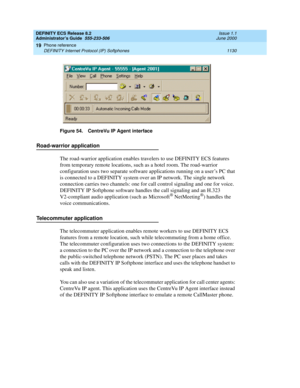 Page 1154DEFINITY ECS Release 8.2
Administrator’s Guide  555-233-506  Issue 1.1
June 2000
Phone reference 
1130 DEFINITY Internet Protocol (IP) Softphones 
19
Figure 54. CentreVu IP Agent interface
Road-warrior application
The road-warrior application enables travelers to use DEFINITY ECS features 
from temporary remote locations, such as a hotel room. The road-warrior 
configuration uses two separate software applications running on a user’s PC that 
is connected to a DEFINITY system over an IP network. The...