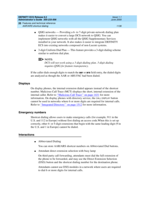 Page 1160DEFINITY ECS Release 8.2
Administrator’s Guide  555-233-506  Issue 1.1
June 2000
Features and technical reference 
1136 AAR/ARS shortcut dialing 
20
nQSIG networks — Providing a 6- to 7-digit private-network dialing plan 
makes it easier to convert a large DCS network to QSIG. You can 
implement QSIG networks with all the QSIG Supplementary Services 
installed in your network. It also makes it easier to integrate DEFINITY 
ECS into existing networks composed of non-Lucent systems.
n3-digit Uniform Dial...