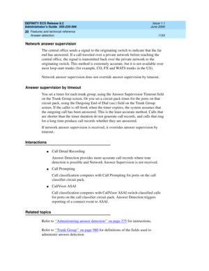 Page 1177DEFINITY ECS Release 8.2
Administrator’s Guide  555-233-506  Issue 1.1
June 2000
Features and technical reference 
1153 Answer detection 
20
Network answer supervision
The central office sends a signal to the originating switch to indicate that the far 
end has answered. If a call traveled over a private network before reaching the 
central office, the signal is transmitted back over the private network to the 
originating switch. This method is extremely accurate, but it is not available over 
most...