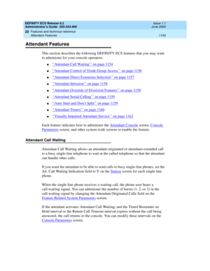 Page 1178DEFINITY ECS Release 8.2
Administrator’s Guide  555-233-506  Issue 1.1
June 2000
Features and technical reference 
1154 Attendant Features 
20
Attendant Features
This section describes the following DEFINITY ECS features that you may want 
to administer for your console operators: 
n‘‘Attendant Call Waiting’’ on page 1154
n‘‘Attendant Control of Trunk Group Access’’ on page 1156
n‘‘Attendant Direct Extension Selection’’ on page 1157
n‘‘Attendant Intrusion’’ on page 1158
n‘‘Attendant Override of Diversion...