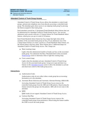 Page 1180DEFINITY ECS Release 8.2
Administrator’s Guide  555-233-506  Issue 1.1
June 2000
Features and technical reference 
1156 Attendant Features 
20
Attendant Control of Trunk Group Access
Attendant Control of Trunk Group Access allows the attendant to control trunk 
groups, and prevents telephone users from directly accessing a controlled trunk 
group. The attendant gains direct access to an outgoing trunk group by pressing 
the button assigned to that trunk group.
Each attendant console has 12 designated...