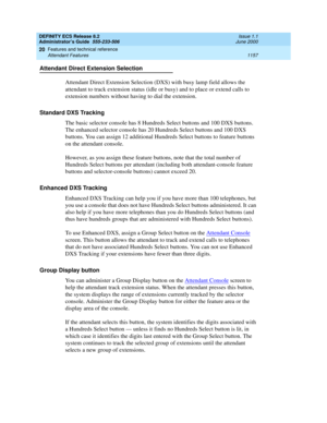 Page 1181DEFINITY ECS Release 8.2
Administrator’s Guide  555-233-506  Issue 1.1
June 2000
Features and technical reference 
1157 Attendant Features 
20
Attendant Direct Extension Selection
Attendant Direct Extension Selection (DXS) with busy lamp field allows the 
attendant to track extension status (idle or busy) and to place or extend calls to 
extension numbers without having to dial the extension. 
Standard DXS Tracking
The basic selector console has 8 Hundreds Select buttons and 100 DXS buttons. 
The...