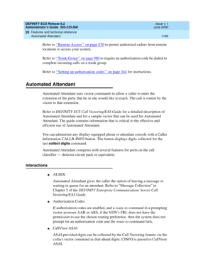 Page 1192DEFINITY ECS Release 8.2
Administrator’s Guide  555-233-506  Issue 1.1
June 2000
Features and technical reference 
1168 Automated Attendant 
20
Refer to ‘‘Remote Access’’ on page 870 to permit authorized callers from remote 
locations to access your system.
Refer to ‘‘
Trunk Group’’ on page 980 to require an authorization code be dialed to 
complete incoming calls on a trunk group.
Refer to ‘‘
Setting up authorization codes’’ on page 344 for instructions.
Automated Attendant
Automated Attendant uses...