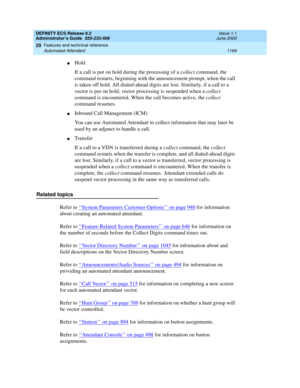 Page 1193DEFINITY ECS Release 8.2
Administrator’s Guide  555-233-506  Issue 1.1
June 2000
Features and technical reference 
1169 Automated Attendant 
20
nHold
If a call is put on hold during the processing of a collect command, the 
command restarts, beginning with the announcement prompt, when the call 
is taken off hold. All dialed-ahead digits are lost. Similarly, if a call to a 
vector is put on hold, vector processing is suspended when a collect 
command is encountered. When the call becomes active, the...