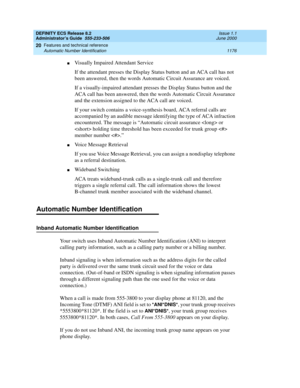 Page 1200DEFINITY ECS Release 8.2
Administrator’s Guide  555-233-506  Issue 1.1
June 2000
Features and technical reference 
1176 Automatic Number Identification 
20
nVisually Impaired Attendant Service
If the attendant presses the Display Status button and an ACA call has not 
been answered, then the words Automatic Circuit Assurance are voiced.
If a visually-impaired attendant presses the Display Status button and the 
ACA call has been answered, then the words Automatic Circuit Assurance 
and the extension...