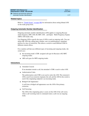 Page 1201DEFINITY ECS Release 8.2
Administrator’s Guide  555-233-506  Issue 1.1
June 2000
Features and technical reference 
1177 Automatic Number Identification 
20
Related topics
Refer to ‘‘
Trunk Group’’ on page 980 for information about setting Inband ANI 
on the trunk group form.
Outgoing Automatic Number Identification
Outgoing automatic number identification (ANI) applies to outgoing Russian  
multi-frequency (MF) ANI, R2-MFC ANI , and Spain  Multi Frequency Espana 
(MFE) ANI trunks only.
Use Outgoing ANI...