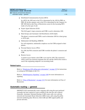 Page 1202DEFINITY ECS Release 8.2
Administrator’s Guide  555-233-506  Issue 1.1
June 2000
Features and technical reference 
1178 Automatic routing — general 
20
nDistributed Communications System (DCS)
In a DCS, the ANI sent to the CO is determined by the ANI for PBX on 
PBX_B, but the category sent to the CO is determined by the Category for 
MF ANI field on the Class of Restriction screen for the incoming DCS 
trunk or by the type of call.
nExpert Agent Selection (EAS)
The EAS agent’s login extension and COR is...