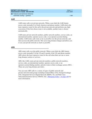 Page 1204DEFINITY ECS Release 8.2
Administrator’s Guide  555-233-506  Issue 1.1
June 2000
Features and technical reference 
1180 Automatic routing — general 
20
AAR
AAR routes calls over private networks. When a user dials the AAR feature 
access code (normally 8 in North America) and phone number, AAR selects the 
least expensive route for the call in the private network and performs any digit 
conversion. If the first-choice route is not available, another route is chosen 
automatically. 
AAR routes...