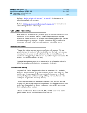 Page 1255DEFINITY ECS Release 8.2
Administrator’s Guide  555-233-506  Issue 1.1
June 2000
Features and technical reference 
1231 Call Detail Recording 
20
Refer to ‘‘Setting up basic call coverage’’ on page 129 for instructions on 
administering basic call coverage.
Refer to ‘‘
Setting up advanced call coverage’’ on page 133 for instructions on 
administering advanced call coverage.
Call Detail Recording
CDR tracks call information on a per-trunk-group or station-to-station basis. For 
every trunk group...