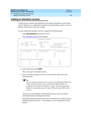 Page 132DEFINITY ECS Release 8.2
Administrator’s Guide  555-233-506  Issue 1.1
June 2000
Managing your attendant consoles 
108 Adding an attendant console 
5
Adding an attendant console
Usually Lucent connects and administers your primary attendant console during 
cutover. However, you might find a need for a second attendant console, such as a 
backup console that is used only at night.
To add a night-only attendant console, complete the following steps:
1. Type 
add attendant 2 and press RETURN.
The Attendant...