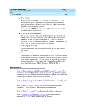 Page 1320DEFINITY ECS Release 8.2
Administrator’s Guide  555-233-506  Issue 1.1
June 2000
Features and technical reference 
1296 Call Forwarding 
20
nSend All Calls
If an extension has both Send All Calls and Call Forwarding All Calls 
activated, calls to that extension that can immediately be redirected to 
coverage are redirected. However, other calls, such as Priority Calls, are 
forwarded to the designated extension.
Activation of Send All Calls at the forwarded-to extension does not affect 
calls forwarded...