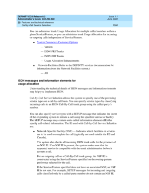 Page 1332DEFINITY ECS Release 8.2
Administrator’s Guide  555-233-506  Issue 1.1
June 2000
Features and technical reference 
1308 Call-by-Call Service Selection 
20
You can administer trunk Usage Allocation for multiple called numbers within a 
given Service/Feature, or you can administer trunk Usage Allocation for incoming 
or outgoing calls independent of Service/Feature.
nSystem Parameters Customer-Options
— Version
— ISDN-PRI Trunks
— ISDN-BRI Trunks
— Usage Allocation Enhancements
n Network-Facilities (Refer...