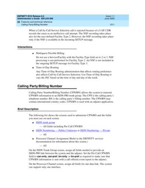 Page 1335DEFINITY ECS Release 8.2
Administrator’s Guide  555-233-506  Issue 1.1
June 2000
Features and technical reference 
1311 Calling Party/Billing Number 
20
When a Call-by-Call Service Selection call is rejected because of a UAP, CDR 
records the cause as an ineffective call attempt. The NSF recording takes place 
also for the user-defined Facility Type 2. However, the NSF recording takes place 
only if the NSF is available in the incoming SETUP message.
Interactions
nMultiquest Flexible Billing
Do not use a...