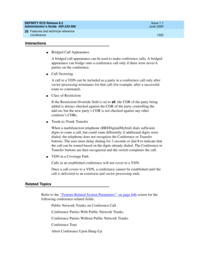 Page 1344DEFINITY ECS Release 8.2
Administrator’s Guide  555-233-506  Issue 1.1
June 2000
Features and technical reference 
1320 Conference 
20
Interactions
nBridged Call Appearance
A bridged call appearance can be used to make conference calls. A bridged 
appearance can bridge onto a conference call only if there were never 6 
parties on the conference. 
nCall Vectoring
A call to a VDN can be included as a party in a conference call only after 
vector processing terminates for that call (for example, after a...