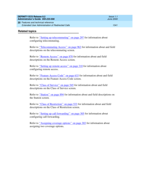 Page 1365DEFINITY ECS Release 8.2
Administrator’s Guide  555-233-506  Issue 1.1
June 2000
Features and technical reference 
1341 Extended User Administration of Redirected Calls 
20
Related topics
Refer to ‘‘
Setting up telecommuting’’ on page 297 for information about 
configuring telecommuting.
Refer to ‘‘
Telecommuting Access’’ on page 963 for information about and field 
descriptions on the telecommuting screen.
Refer to ‘‘
Remote Access’’ on page 870 for information about and field 
descriptions on the...