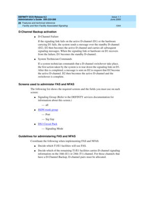 Page 1368DEFINITY ECS Release 8.2
Administrator’s Guide  555-233-506  Issue 1.1
June 2000
Features and technical reference 
1344 Facility and Non-Facility Associated Signaling 
20
D-Channel Backup activation
nD-Channel Failure
If the signaling link fails on the active D-channel (D1) or the hardware 
carrying D1 fails, the system sends a message over the standby D-channel 
(D2). D2 then becomes the active D-channel and carries all subsequent 
signaling messages. When the signaling link or hardware on D1 recovers...