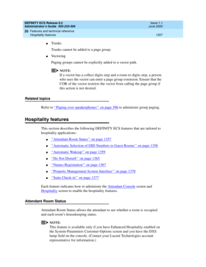 Page 1381DEFINITY ECS Release 8.2
Administrator’s Guide  555-233-506  Issue 1.1
June 2000
Features and technical reference 
1357 Hospitality features 
20
nTrunks
Trunks cannot be added to a page group. 
nVe c t o r i n g
Paging groups cannot be explicitly added to a vector path.
NOTE:
If a vector has a collect digits step and a route-to digits step, a person 
who uses the vector can enter a page group extension. Ensure that the 
COR of the vector restricts the vector from calling the page group if 
this action is...