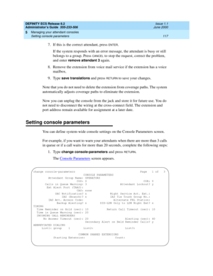 Page 141DEFINITY ECS Release 8.2
Administrator’s Guide  555-233-506  Issue 1.1
June 2000
Managing your attendant consoles 
117 Setting console parameters 
5
7. If this is the correct attendant, press ENTER.
If the system responds with an error message, the attendant is busy or still 
belongs to a group. Press 
CANCEL to stop the request, correct the problem, 
and enter 
remove attendant 3 again.
8. Remove the extension from voice mail service if the extension has a voice 
mailbox.
9. Type 
save translations and...