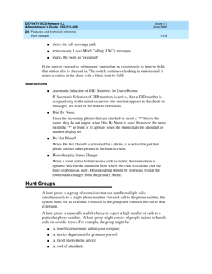 Page 1402DEFINITY ECS Release 8.2
Administrator’s Guide  555-233-506  Issue 1.1
June 2000
Features and technical reference 
1378 Hunt Groups 
20
nstores the call coverage path
nremoves any Leave Word Calling (LWC) messages
nmarks the room as “occupied”
If the hunt-to (second or subsequent) station has an extension in its hunt-to field, 
that station also is checked in. The switch continues checking in stations until it 
meets a station in the chain with a blank hunt-to field.
Interactions
nAutomatic Selection of...