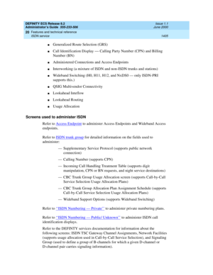 Page 1429DEFINITY ECS Release 8.2
Administrator’s Guide  555-233-506  Issue 1.1
June 2000
Features and technical reference 
1405 ISDN service 
20
nGeneralized Route Selection (GRS)
nCall Identification Display — Calling Party Number (CPN) and Billing 
Number (BN)
nAdministered Connections and Access Endpoints 
nInterworking (a mixture of ISDN and non-ISDN trunks and stations)
nWideband Switching (H0, H11, H12, and NxDS0 — only ISDN-PRI 
supports this.)
nQSIG Multivendor Connectivity
nLookahead Inteflow
nLookahead...