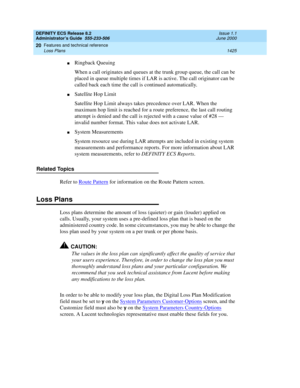 Page 1449DEFINITY ECS Release 8.2
Administrator’s Guide  555-233-506  Issue 1.1
June 2000
Features and technical reference 
1425 Loss Plans 
20
nRingback Queuing
When a call originates and queues at the trunk group queue, the call can be 
placed in queue multiple times if LAR is active. The call originator can be 
called back each time the call is continued automatically.
nSatellite Hop Limit
Satellite Hop Limit always takes precedence over LAR. When the 
maximum hop limit is reached for a route preference, the...