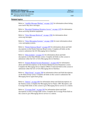 Page 1463DEFINITY ECS Release 8.2
Administrator’s Guide  555-233-506  Issue 1.1
June 2000
Features and technical reference 
1439 Messaging Server Interface 
20
Related topics
Refer to ‘‘
Audible Message Waiting’’ on page 1162 for information about letting 
users know they have messages.
Refer to ‘‘
Recorded Telephone Dictation Access’’ on page 1478 for information 
about accessing dictation equipment.
Refer to ‘‘
Voice Message Retrieval’’ on page 1586 for information about 
retrieving messages.
Refer to ‘‘
Voice...