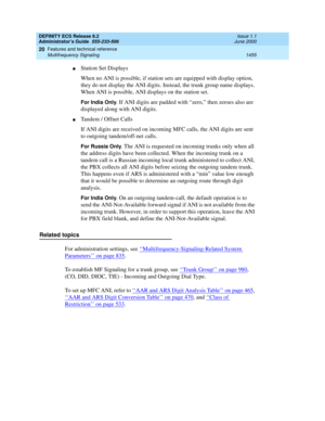 Page 1479DEFINITY ECS Release 8.2
Administrator’s Guide  555-233-506  Issue 1.1
June 2000
Features and technical reference 
1455 Multifrequency Signaling 
20
nStation Set Displays
When no ANI is possible, if station sets are equipped with display option, 
they do not display the ANI digits. Instead, the trunk group name displays. 
When ANI is possible, ANI displays on the station set.
For India Only. If ANI digits are padded with “zero,” then zeroes also are 
displayed along with ANI digits.
nTandem / Offnet...